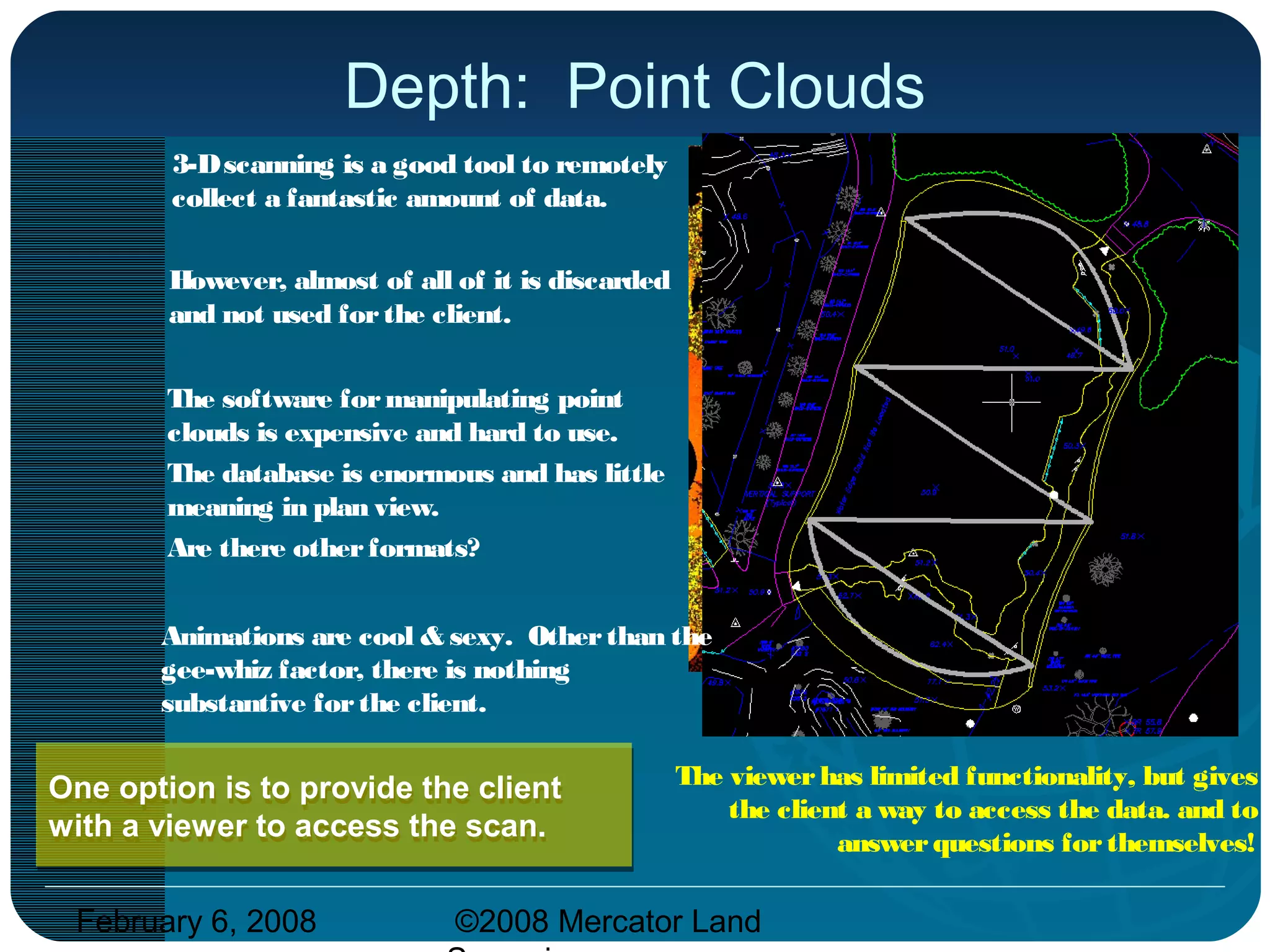 February 6, 2008 ©2008 Mercator Land
Depth: Point Clouds
3-Dscanning is a good tool to remotely
collect a fantastic amount of data.
The software formanipulating point
clouds is expensive and hard to use.
The database is enormous and has little
meaning in plan view.
Are there otherformats?
The viewerhas limited functionality, but gives
the client a way to access the data. and to
answerquestions forthemselves!
Animations are cool & sexy. Otherthan the
gee-whiz factor, there is nothing
substantive forthe client.
One option is to provide the client
with a viewer to access the scan.
One option is to provide the client
with a viewer to access the scan.
However, almost of all of it is discarded
and not used forthe client.
 