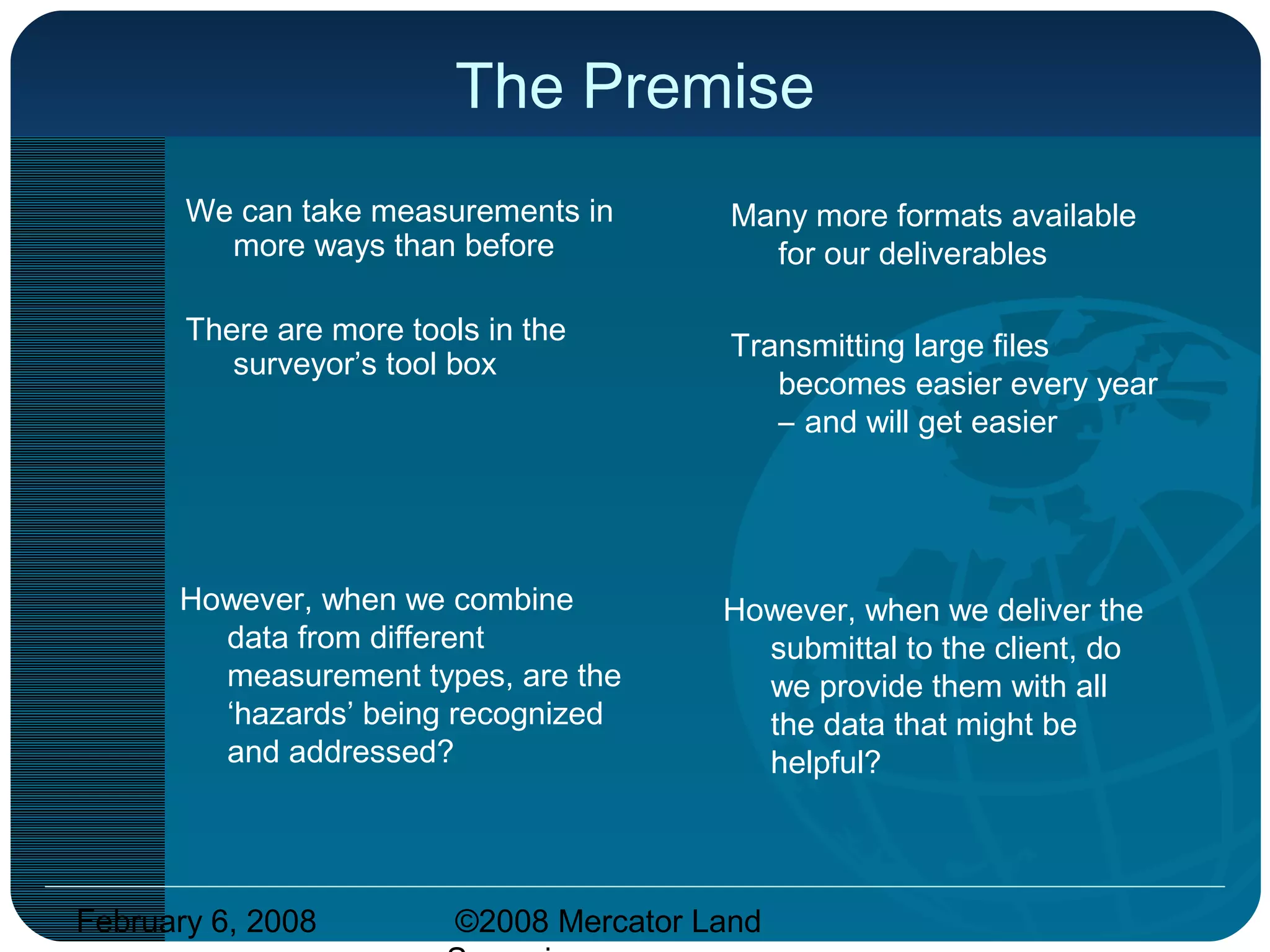 February 6, 2008 ©2008 Mercator Land
The Premise
We can take measurements in
more ways than before
There are more tools in the
surveyor’s tool box
Many more formats available
for our deliverables
Transmitting large files
becomes easier every year
– and will get easier
However, when we combine
data from different
measurement types, are the
‘hazards’ being recognized
and addressed?
However, when we deliver the
submittal to the client, do
we provide them with all
the data that might be
helpful?
 