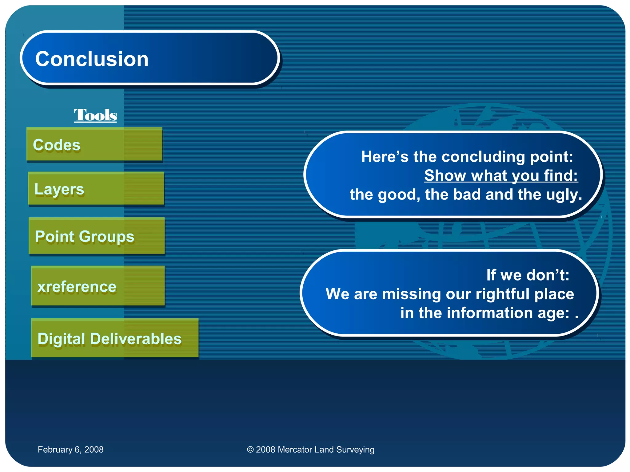 February 6, 2008 © 2008 Mercator Land Surveying
ConclusionConclusion
CodesCodes
LayersLayers
xreferencexreference
Digital DeliverablesDigital Deliverables
Point GroupsPoint Groups
Here’s the concluding point:
Show what you find:
the good, the bad and the ugly.
Here’s the concluding point:
Show what you find:
the good, the bad and the ugly.
Tools
If we don’t:
We are missing our rightful place
in the information age: .
If we don’t:
We are missing our rightful place
in the information age: .
 
