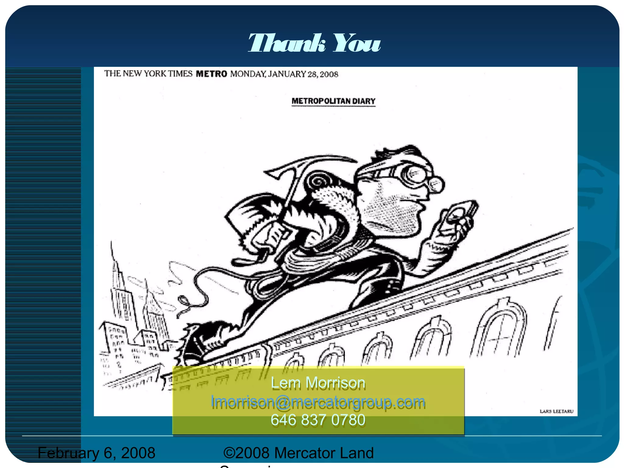 February 6, 2008 ©2008 Mercator Land
ThankYou
Lem Morrison
lmorrison@mercatorgroup.com
646 837 0780
Lem Morrison
lmorrison@mercatorgroup.com
646 837 0780
 