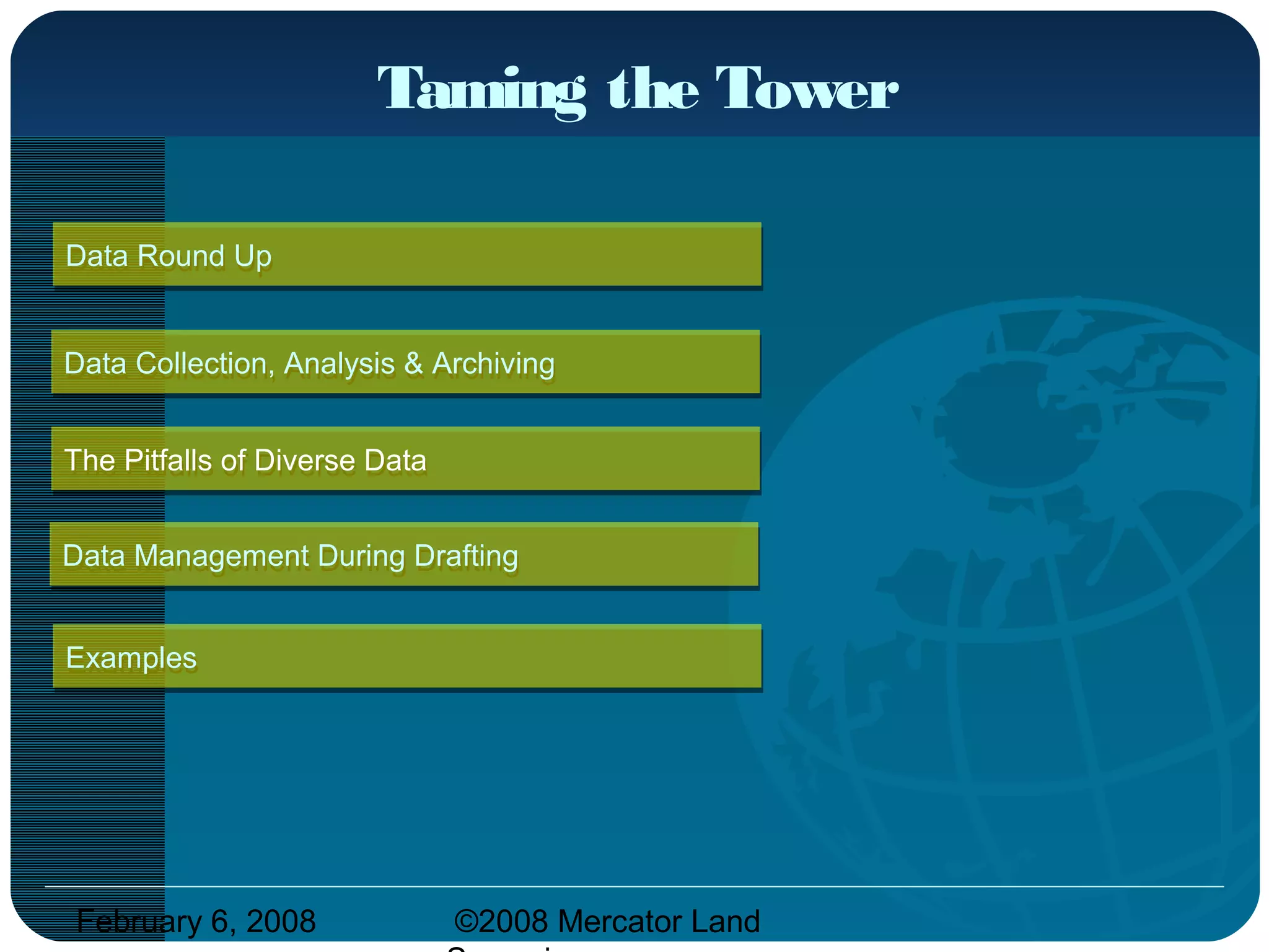 February 6, 2008 ©2008 Mercator Land
Taming the Tower
Data Round UpData Round Up
ExamplesExamples
The Pitfalls of Diverse DataThe Pitfalls of Diverse Data
Data Management During DraftingData Management During Drafting
Data Collection, Analysis & ArchivingData Collection, Analysis & Archiving
 