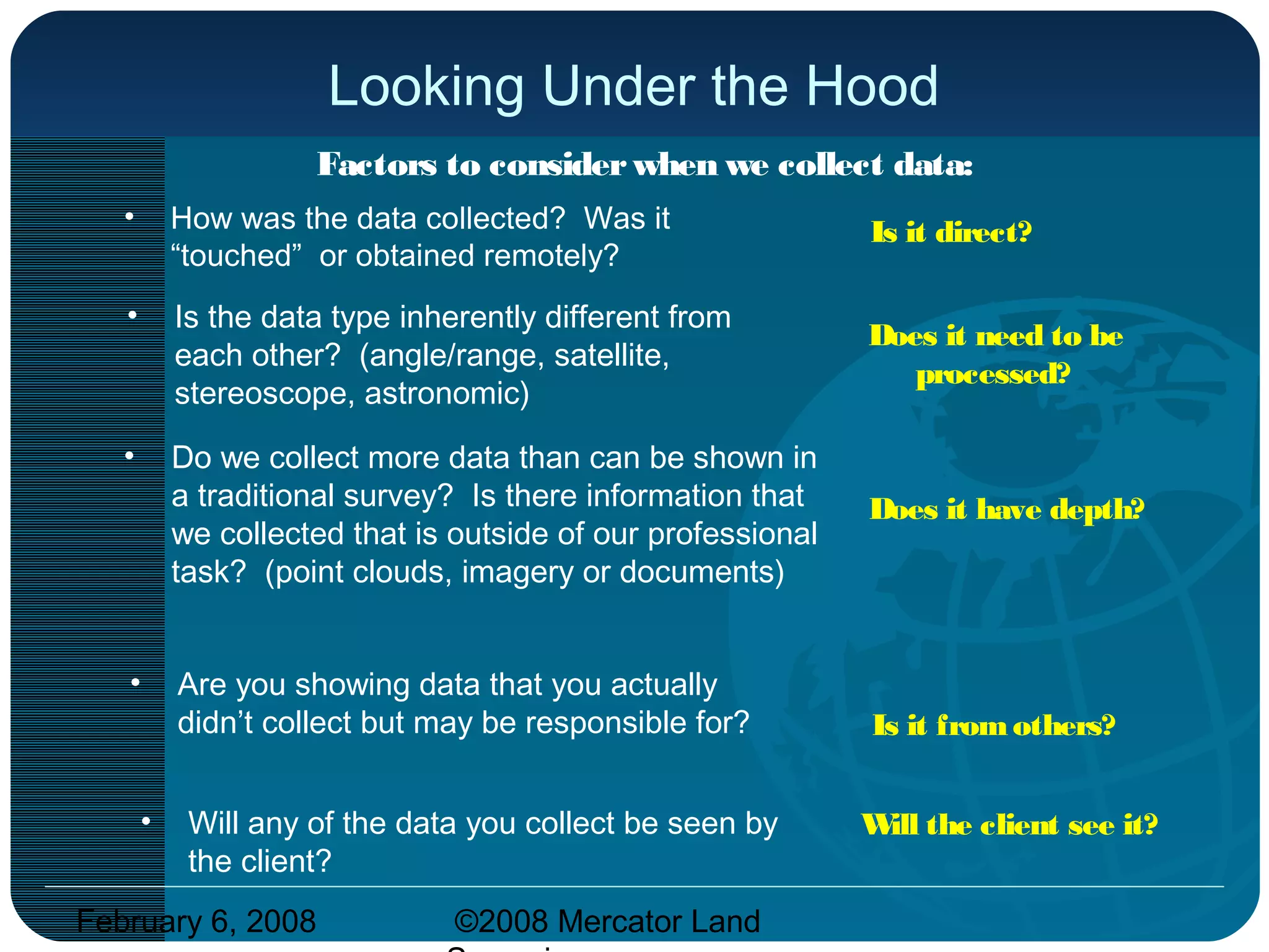 February 6, 2008 ©2008 Mercator Land
Looking Under the Hood
• Will any of the data you collect be seen by
the client?
Is it direct?
Does it need to be
processed?
Does it have depth?
Is it fromothers?
Will the client see it?
Factors to considerwhen we collect data:
• How was the data collected? Was it
“touched” or obtained remotely?
• Is the data type inherently different from
each other? (angle/range, satellite,
stereoscope, astronomic)
• Do we collect more data than can be shown in
a traditional survey? Is there information that
we collected that is outside of our professional
task? (point clouds, imagery or documents)
• Are you showing data that you actually
didn’t collect but may be responsible for?
 