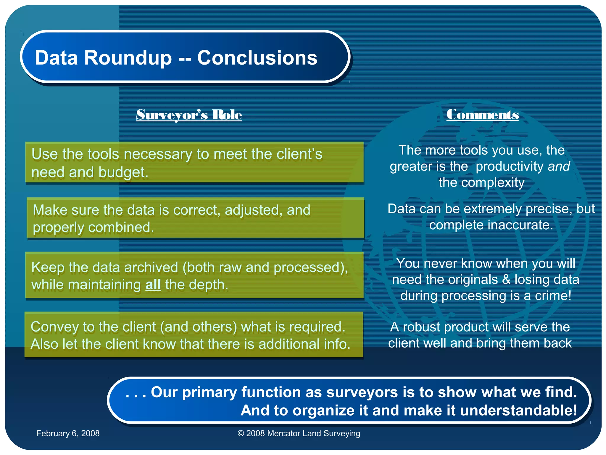February 6, 2008 © 2008 Mercator Land Surveying
Data Roundup -- ConclusionsData Roundup -- Conclusions
Use the tools necessary to meet the client’s
need and budget.
Use the tools necessary to meet the client’s
need and budget.
Make sure the data is correct, adjusted, and
properly combined.
Make sure the data is correct, adjusted, and
properly combined.
Keep the data archived (both raw and processed),
while maintaining all the depth.
Keep the data archived (both raw and processed),
while maintaining all the depth.
Convey to the client (and others) what is required.
Also let the client know that there is additional info.
Convey to the client (and others) what is required.
Also let the client know that there is additional info.
. . . Our primary function as surveyors is to show what we find.
And to organize it and make it understandable!
. . . Our primary function as surveyors is to show what we find.
And to organize it and make it understandable!
The more tools you use, the
greater is the productivity and
the complexity
Data can be extremely precise, but
complete inaccurate.
You never know when you will
need the originals & losing data
during processing is a crime!
A robust product will serve the
client well and bring them back
Surveyor’s Role Comments
 