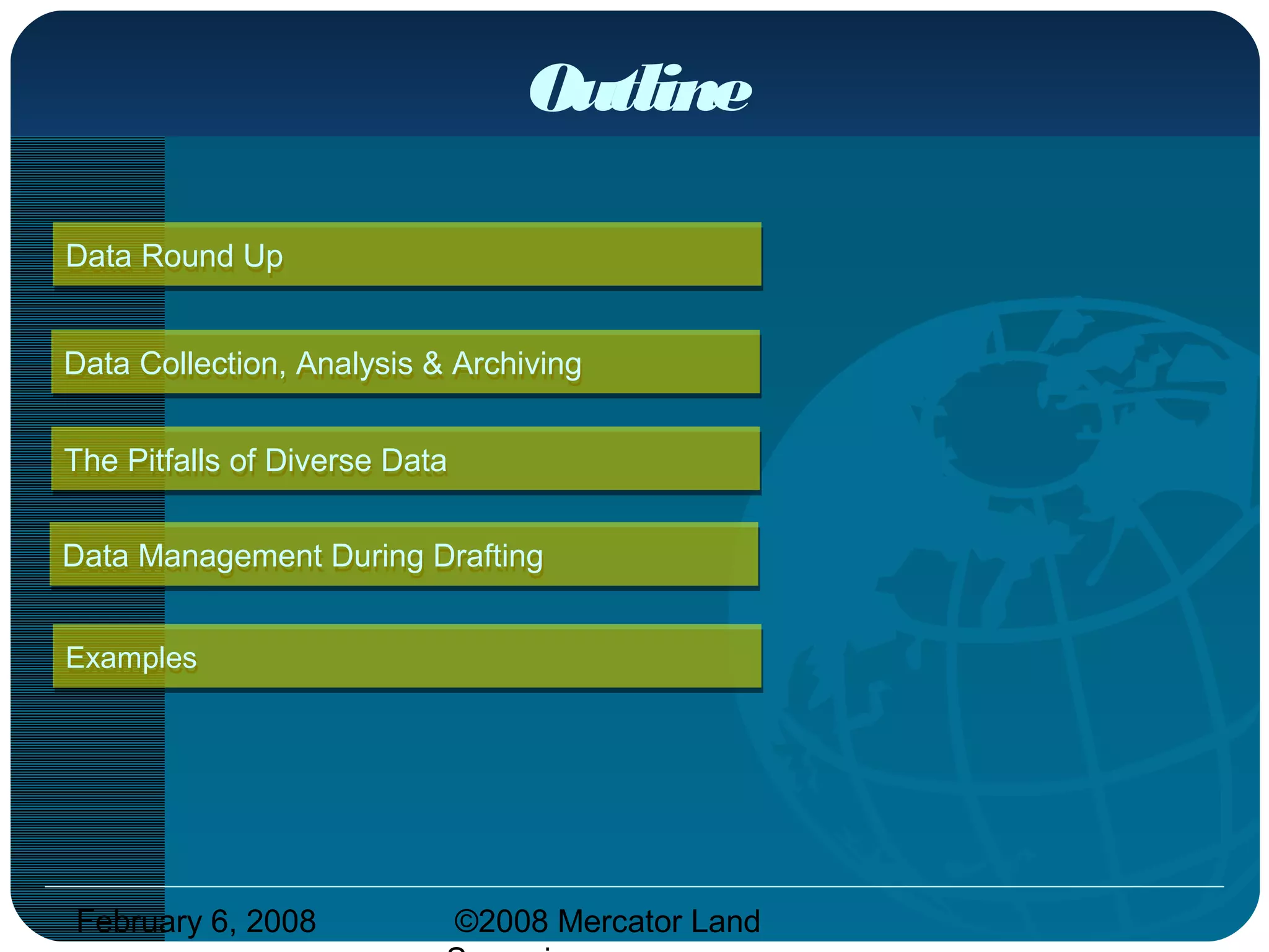 February 6, 2008 ©2008 Mercator Land
Outline
Data Round UpData Round Up
ExamplesExamples
The Pitfalls of Diverse DataThe Pitfalls of Diverse Data
Data Management During DraftingData Management During Drafting
Data Collection, Analysis & ArchivingData Collection, Analysis & Archiving
 