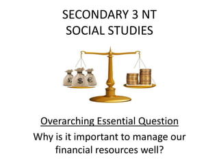 SECONDARY 3 NT
SOCIAL STUDIES
Overarching Essential Question
Why is it important to manage our
financial resources well?
 