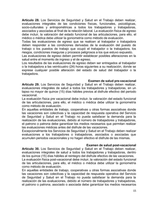 15
Artículo 28. Los Servicios de Seguridad y Salud en el Trabajo deben realizar,
evaluaciones integrales de las condiciones físicas, funcionales, psicológicas,
socio-culturales y antropométricas a todos los trabajadores y trabajadoras,
asociados y asociadas al final de la relación laboral. La evaluación física de egreso
debe incluir, la valoración del estado funcional de las articulaciones, para ello, el
médico o médica debe utilizar la goniometría como método de evaluación.
Todas las evaluaciones de egreso que se realicen al trabajador o trabajadora
deben responder a las condiciones derivadas de la evaluación del puesto de
trabajo o los puestos de trabajo que ocupó el trabajador o la trabajadora, los
riesgos, condiciones inseguras y procesos peligrosos a los que estuvo expuesto.
Las evaluaciones de egreso deben permitir establecer posibles alteraciones en la
salud entre el momento de ingreso y el de egreso.
Los resultados de las evaluaciones de egreso deben ser entregados al trabajador
o la trabajadora a las veinticuatro (24) horas siguientes a su realización, donde se
exprese cualquier posible alteración del estado de salud del trabajador o la
trabajadora.
Examen de salud pre-vacacional
Artículo 29. Los Servicios de Seguridad y Salud en el Trabajo deben realizar,
evaluaciones integrales de salud a todos los trabajadores y trabajadoras, en un
lapso no mayor de quince (15) días hábiles previos al disfrute efectivo del periodo
vacacional.
La evaluación física pre vacacional debe incluir, la valoración del estado funcional
de las articulaciones, para ello, el médico o médica debe utilizar la goniometría
como método de evaluación.
En aquellas entidades de trabajo, cooperativas u otras formas asociativas donde
las vacaciones son colectivas y la capacidad de respuesta operativa del Servicio
de Seguridad y Salud en el Trabajo no pueda satisfacer la demanda para la
realización de las evaluaciones, debido al número de trabajadores y trabajadoras,
el patrono o patrona debe garantizar los medios necesarios que permitan realizar
las evaluaciones médicas antes del disfrute de las vacaciones.
Excepcionalmente los Servicios de Seguridad y Salud en el Trabajo deben realizar
evaluaciones a los trabajadores o trabajadoras, asociados o asociadas que
acumulen periodos vacacionales y no hagan efectivo el disfrute de las mismas.
Examen de salud post-vacacional
Artículo 30. Los Servicios de Seguridad y Salud en el Trabajo deben realizar,
evaluaciones integrales de salud a todos los trabajadores y trabajadoras, dentro
de los quince (15) días hábiles al reintegro del disfrute efectivo de las vacaciones.
La evaluación física post-vacacional debe incluir, la valoración del estado funcional
de las articulaciones, para ello, el médico o médica debe utilizar la goniometría
como método de evaluación.
En aquellas entidades de trabajo, cooperativas u otras formas asociativas donde
las vacaciones son colectivas y la capacidad de respuesta operativa del Servicio
de Seguridad y Salud en el Trabajo no pueda satisfacer la demanda para la
realización de las evaluaciones, debido al número de trabajadores y trabajadoras,
el patrono o patrona, asociado o asociada debe garantizar los medios necesarios
 