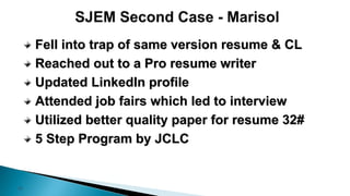 12
Fell into trap of same version resume & CL
Reached out to a Pro resume writer
Updated LinkedIn profile
Attended job fairs which led to interview
Utilized better quality paper for resume 32#
5 Step Program by JCLC
 