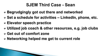 13
Begrudgingly got out there and networked
Set a schedule for activities – LinkedIn, phone, etc.
Elevator speech practice
Utilized job coach & other resources, e.g. job clubs
Get out of comfort zone
Networking helped me get to current role
 
