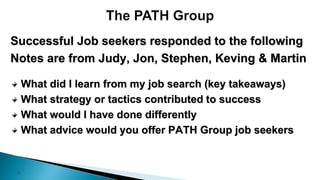 15
Successful Job seekers responded to the following
Notes are from Judy, Jon, Stephen, Keving & Martin
What did I learn from my job search (key takeaways)
What strategy or tactics contributed to success
What would I have done differently
What advice would you offer PATH Group job seekers
 