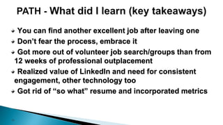 16
You can find another excellent job after leaving one
Don’t fear the process, embrace it
Got more out of volunteer job search/groups than from
12 weeks of professional outplacement
Realized value of LinkedIn and need for consistent
engagement, other technology too
Got rid of “so what” resume and incorporated metrics
 