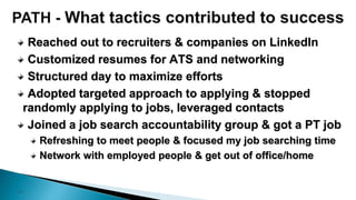 17
Reached out to recruiters & companies on LinkedIn
Customized resumes for ATS and networking
Structured day to maximize efforts
Adopted targeted approach to applying & stopped
randomly applying to jobs, leveraged contacts
Joined a job search accountability group & got a PT job
Refreshing to meet people & focused my job searching time
Network with employed people & get out of office/home
 