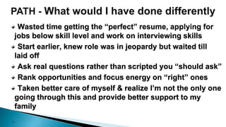 18
Wasted time getting the “perfect” resume, applying for
jobs below skill level and work on interviewing skills
Start earlier, knew role was in jeopardy but waited till
laid off
Ask real questions rather than scripted you “should ask”
Rank opportunities and focus energy on “right” ones
Taken better care of myself & realize I’m not the only one
going through this and provide better support to my
family
 