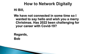 21
Hi Bill,
We have not connected in some time so I
wanted to say hello and wish you a merry
Christmas. Has 2022 been challenging for
your career with Covid-19?
Regards,
Bob
 