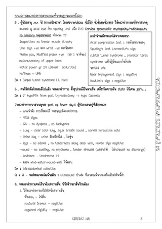 หมวดการตรวจรางกายตามเกณฑมาตรฐานแพทยสภา
5 . ผูปวยอายุ xxx ป อาการมือขวาชา โดยเฉพาะบริเวณ นิวโปง นิวชีและนิวกลาง ใหตรวจรางกายเพือหาสาเหตุ
                                                    ้        ้ ้ ้                         ่
   ตรวจคอ ดู axial load กับ spuring test เพื่อ R/O Cervical spondylotic myelopathy/radiculopathy
   no sensory impairment จริงๆนะ ??                     เราวานาจะตองตรวจไลจากคอลงมา
   Inspection: no thenar muscle atrophy                 Axial compression test : กดหัวลงมาตรงๆ
   tinel sign +ve ตรง wrist -ve ตรงขอศอก               Spurling’s test Lhermette’s sign
   Phalen pos, Modified phalen +ve (รอ 1 นาทีนะ) cubital tunnel syndrome , pronator teres
   motor&sensory of upper limbs                         syndrome แตไมรูมันแยกกันงัยอะ
   motor power gr IV (plamar abduction)                 ของไหล เชน
   Hoffman = UMN                                        Neer impingement sign : negative
Dx : Carpal tunnel syndrome Lt. hand




                                                                                                        VICHARKARN SIRIRAJ 116
                                                        Hawkins’s sign : negative
6 . คนไขผาตัดไทรอยดไปแลว จงตรวจรางกาย ตังอุปกรณไวหลายอัน เครืองวัดความดัน steth ไมเคาะ jerk…
                                           ้                      ่
Dx : 2’ hypoPTH from post thyroidectomy -> hypo Calcemia
7.ตรวจรางกายหาสาเหตุของ post op fever day4 ผูปวยนอนอยูทเี่ ตียงตรวจ
                                                           
    - แนะนําตัว ถามชื่อคนไข ขออนุญาติตรวจรางกาย
    - Vital signs
    - GA - no dyspnea , no tachypnea
    - Lung - clear both lung, equal breath sound , normal percussion note
    - Urine bag - urine สีเหลืองใส , ไมขุน
    - legs - no edema , no tenderness along deep vein, Homan sign negative
    -wound - no swelling, no erythema , tender รอบแผล (แผลปกติ ไมบวมแดง no discharge)
    - Abdomen - tenderness ??
    - ตรวจ wind-water-wound-walk ใหครบ
Dx : intraabdominal collection
Q & A - จะสงตรวจอะไรเพิ่มเติม : ultrasound ปาวอะ ที่เราเคยเห็นบนวอรดเคาสงอันนี้อา
8. จงตรวจรางกายคนไขมาดวยอาการสัน มีมอขางขวาสันขางเดียว
                                    ่      ื     ่
   1. ใหตรวจรางกายเพื่อวินิจฉัยอาการสั่น
       นั่งเฉยๆ - ไมสั่น
       postural tremor - negative
       cogwheel rigidity - negative
                                             SIRIRAJ 116                                       3
 