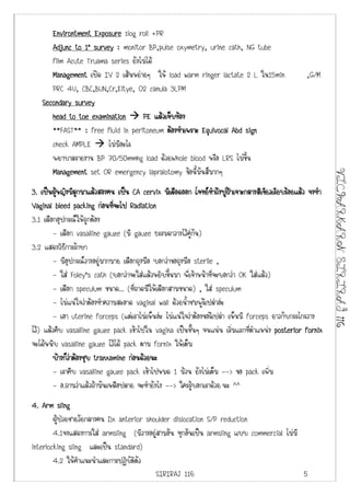 Environtment Exposure :log roll +PR
      Adjunc to 1’ survey : monitor BP,pulse oxymetry, urine cath, NG tube
      film Acute Truama series ยังไมได
      Management เปด IV 2 เสนหยายๆ ให load warm ringer lactate 2 L ใน15min                    ,G/M
      PRC 4U, CBC,BUN,Cr,Eltye, O2 canula 3LPM
   Secondary survey
      head to toe examination      PE แลวเจ็บทอง
      **FAST** : free fluid in peritoneum ตองทําเพราะ Equivocal Abd sign
      check AMPLE       ไมมีอะไร
      พยาบาลรายงาน BP 70/50mmhg load ดวยWhole blood หรือ LRS ไมขึ้น
      Management set OR emergency lapralotomy ขอนี้มันสมากๆ




                                                                                                           VICHARKARN SIRIRAJ 116
3. เปนผูหญิงมีลกมาแลวสองคน เปน CA cervix มีเลือดออก โจทยทาถึงปูฝาเจาะกลางสีเขียวเรียบรอยแลว จงทํา
                 ู                                                  ํ     
Vaginal bleed packing กอนทีจะไป Radiation
                                ่
3.1 เลือกอุปกรณใหถูกตอง
         - เลือก vasalline gauze (มี gauze ธรรมดาวางไวคูกัน)
3.2 แสดงวิธีการรักษา
         - มีอุปกรณวางอยูมากมาย เลือกถุงมือ บอกวาขอถุงมือ sterile ,
         - ใส Foley’s cath (บอกวาจะใสแลวหยิบขึ้นมา พี่เจาหนาที่จะบอกวา OK ใสแลว)
         - เลือก speculum ขนาด... (ที่ถาดมีใหเลือกสามขนาด) , ใส speculum
         - ไมแนใจวาตองทําความสะอาด vaginal wall ดวยน้ําชมพูรึเปลาอะ
         - เอา uterine forceps (แตเราไมเห็นอะ ไมแนใจวาตองขอรึเปลา เห็นมี forceps ยาวกับกรรไกรวาง
ไว) แลวคีบ vasalline gauze pack เขาไปใน vagina เปนชั้นๆ จนแนน เริ่มแรกที่ตําแหนง posterior fornix
จะไดหนีบ vasalline gauze ไวได pack ตาม fornix ใหเต็ม
        บางก็วาตองชุบ tranxamine กอนดวยนะ
               
         - เราคีบ vasalline gauze pack เขาไปหมด 1 มวน ยังไมเต็ม --> ขอ pack เพิ่ม
        - อ.ถามวาแลวถามันเหลือปลาย จะทํายังไง --> ใครรูบอกเราดวย นะ ^^
4. Arm sling
        ผูปวยชายวัยกลางคน Dx anterior shoulder dislocation S/P reduction
        4.1จงแสดงการใส armsling (มีวางอยูสามอัน ทุกอันเปน armsling แบบ commercial ไมมี
interlocking sling และเปน standard)
        4.2 ใหคําแนะนําและการปฎิบัติตัว
                                           SIRIRAJ 116                                     5
 