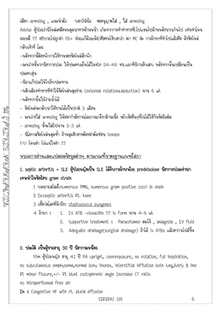 เลือก armsling , แนะนําตัว บอกวินิฉัย ขออนุญาตใส , ใส armsling
                         Advise ผูปวยวามีไหลเคลื่อนหลุดมาทางดานหนา เกิดจากการทําทาทางที่(ไปแขนไปดานหลังมากเกินไป เชนทาโหน
                         รถเมล ?? อธิบายไมถูกอา 55+ ชวยแกดวยเนอ)คือคนไขบอกวา ตก MC อะ การรักษาที่ทําไปแลวคือ ดึงขอไหล
                         กลับเขาที่ โดย
                         -หลังจากนี้ตองพักการใชงานของขอไหลสักพัก
                         -ระหวางนี้หากมีอาการปวด ใหประคบเย็นไดในชวง 24-48 ชม.แรกที่มีการอักเสบ หลังจากนั้นเปลี่ยนเปน
                         ประคบอุน
                         -มียาแกปวดใหไปรับประทาน
                         -หลีกเลี่ยงทาทางที่ทําใหขอไหลหลุดงาย (external rotation&abduction) นาน 6 wk
                         -หลังจากนั้นใหวายน้ําได
                         - ขอไหลจะกลับมาใชงานไดเปนปกติ 3 เดือน
VICHARKARN SIRIRAJ 116




                         - ระหวางใส armsling ใหออกกําลังกายโดยการเกร็งกลามเนื้อ ขยับขออื่นๆที่ไมไดใชกันขอยึดติด
                         - armsling นี้จะใสไปนาน 2-3 wk
                         - มีโอกาสขอไหลหลุดซ้ํา ถาหลุดอีกอาจตองผาตัดซอม tendon
                         F/U ไหมอา ไมแนใจอา ??
                         หมวดการอานและแปลผลขอมูลตางๆ ตามเกณฑมาตรฐานแพทยสภา
                         1. septic arthritis + SLE ผูปวยหญิงเปน SLE ไดรบการรักษาดวย prednisolone มีอาการปวดเขาขวา
                                                                              ั
                         เจาะนําในขอยอม gram strain
                                ​
                                  1 บรรยายสไลด:numerous PMN, numerous gram positive cocci in chain
                                  2 Dx:septic arthritis Rt. knee
                                  3 เชื้อกอโรคทีนึกถึง: steptococcus pyogenes
                                                 ่
                                  4 รักษา : 1. IV ATB -cloxacillin ?? iv form นาน 4-6 wk
                                                    2. Supportive treatment : Paracetamol ลดไข , analgesia , IV fluid
                                                    3. Adequate drainage(surgical drainage) ถาได iv ATBs แลวอาการไมดีขึ้น

                         2. ประวัติ เปนผูชายอายุ 30 ป มีอาการเหนือย
                                                                  ่
                                Flim ผูปวยหญิง อายุ 41 ป PA upright, overexposure, no rotation, full inspiration,
                         no subcutaneous emphysema,normal bony thorax, interstitial infitation both lung,kerly B line
                         Rt minor fissure,+/- Rt blunt costophrenic angle Increase CT ratio
                         no intraperitoneal free air
                         Dx : Congestive HF with rt. plural effusion
                                                                      SIRIRAJ 116                                    6
 