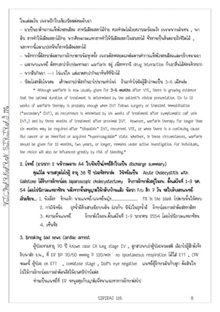 ในแตละวัน เพราะฝกใบเขียวมีผลตอระดับยา
                         - ยาเปนยาตานการแข็งตัวของเลือด อาจมีเลือดออกไดงาย ควรทําอะไรดวยความระมัดระวัง เพราะหากเดินชน , หก
                         ลม อาจทําใหเลือดออกไดงาย หากศีรษะกระแทกอาจทําใหมีเลือดออกในสมองได ซึ่งอาจเปนอันตรายถึงชีวิตได ,
                         นอกจากนี้เวลาแปรงฟนก็อาจมีเลือดออกได
                         - หลังจากนี้ตองมาติดตามการรักษาตามนัดทุกครั้ง เพราะตองคอยตรวจติดตามคาการแข็งตัวของเลือดและปรับขนาดยา
                         - เวลาพบแพทย ตองบอกวารับประทานยา warfarin อยู เนื่องจากมี drug interaction กับยาอื่นไดคอนขางมาก
                         - หากลืมกินยา --> ไมแนใจ แตเราตอบวากินยาทันทีที่นึกได
                         - มีอะไรสงสัยไหมคะ เคาจะถามวาตองกินยาไปนานเทาไหร ถาเราจําไมผิดรูสึกวาจะเปน 3-6 เดือนอะ
                                 “ Although warfarin is now usually given for 3-6 months after VTE, there is growing evidence
                         that the optimal duration of treatment is determined by the patient's clinical presentation. Six to 12
                         weeks of warfarin therapy is probably enough when DVT follows surgery or transient immobilisation
VICHARKARN SIRIRAJ 116




                         ("secondary" DVT), as recurrence is minimised by six weeks of treatment after symptomatic calf vein
                         DVT,7 and by three months of treatment after proximal DVT. However, warfarin therapy for longer than
                         six months may be required after "idiopathic" DVT, recurrent VTE, or when there is a continuing cause
                         like cancer or an inherited or acquired "hypercoagulable" state. Whether, in these circumstances, warfarin
                         should be given for 12 months, two years, or longer, remains under active investigation. For individuals,
                         the choice will also be influenced greatly by risk of bleeding.”

                         2. โจทย (ยาวมาก 2 หนากระดาษ A4 ใบนึงเปนโจทยอกใบเปน discharge summary)
                                                                                   ี
                                  คุณวิไล นามสกุลไรไมรู อายุ 38 ป ปวดทองมาอะ วินจฉัยเปน Acute Cholecystitis with
                                                                                           ิ
                         Gallstone ไดรับการรักษาโดย laparoscopic cholecystectomy รับการรักษาตัวอยูในรพ. ตั้งแตวนที่ 1-9 มค.
                                                                                                                           ั
                         54 โดยไมมภาวะแทรกซอน หลัวจากนันอนุญาตใหกลับบานแลว นัดมา F/u อีก 7 วัน ขอใบรับรองแพทย
                                       ี                        ้
                         เริมเขียน... 1. หัวเรื่อง ขาพเจา นายแพทย/แพทยหญิง......................... fill in the blank ไปตามนั้นใหครบ
                            ่
                                      2. การวินิจฉัย ถุงน้ําดีอักเสบเฉียบพลัน รวมกับ มีนิ่วในถุงน้ําดี รักษาโดยการผาตัดสองกลอง
                                      3. ความเห็นแพทย            รักษาตัวในรพ.ตั้งแตวนที่ 1-9 มกราคม 2554 โดยไมมีภาวะแทรกซอน
                                                                                       ั
                                      4. เซ็นชือ  ่
                         3. Breaking bad news Cardiac arrest
                                 ผูปวยชายอายุ 70 ป known case CA lung stage IV , ลูกสาวพบวาผูปวยหมดสติ เรียกไมรูสึกตัวจึง
                         รีบพาสง ร.พ., ที่ ER BP 70/50 mmHg P 120/min no spontaneous respiration ไดใส ETT , CPR
                         ขณะนี้ ผูปวย on ETT , comatose stage , Doll’s eye negative แพทยผูรักษาเดิมกับลูก ตัดสินใจ
                         ไมใหการรักษาโดยการผาตัดหรือใหยาเคมีบําบัดตอ
                                 ทานเปนแพทยที่ ER จงพูดคุยกับญาติเพื่อหาแนวทางการรักษาตอไป

                                                                         SIRIRAJ 116                                              8
 