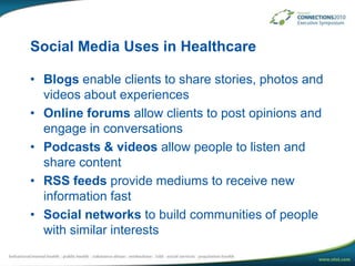 Social Media Uses in HealthcareBlogs enable clients to share stories, photos and  videos about experiencesOnline forums allow clients to post opinions and engage in conversationsPodcasts & videos allow people to listen and share contentRSS feeds provide mediums to receive new information fastSocial networks to build communities of people with similar interests