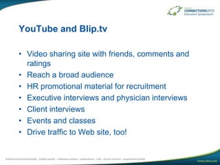YouTube and Blip.tvVideo sharing site with friends, comments and ratingsReach a broad audienceHR promotional material for recruitmentExecutive interviews and physician interviewsClient interviewsEvents and classesDrive traffic to Web site, too!