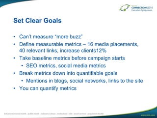 Set Clear GoalsCan’t measure “more buzz”Define measurable metrics – 16 media placements, 40 relevant links, increase clients12%Take baseline metrics before campaign startsSEO metrics, social media metricsBreak metrics down into quantifiable goalsMentions in blogs, social networks, links to the siteYou can quantify metrics