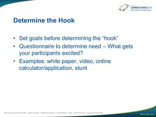 Determine the HookSet goals before determining the “hook”Questionnaire to determine need – What gets your participants excited?Examples: white paper, video, online calculator/application, stunt