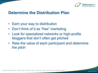 Determine the Distribution PlanEarn your way to distributionDon’t think of it as “free” marketingLook for specialized networks or high-profile bloggers that don’t often get pitchedRate the value of each participant and determine the pitch