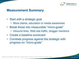 Measurement SummaryStart with a strategic goal More clients, education or media awarenessBreak those into measurable “micro-goals”Inbound links, Web site traffic, blogger mentionsCreate a baseline scorecardCorrelate progress against the strategic with progress on “micro-goals”