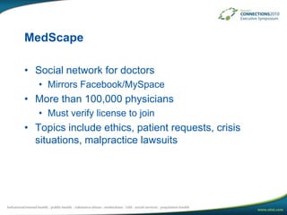 MedScapeSocial network for doctorsMirrors Facebook/MySpaceMore than 100,000 physiciansMust verify license to joinTopics include ethics, patient requests, crisis situations, malpractice lawsuits