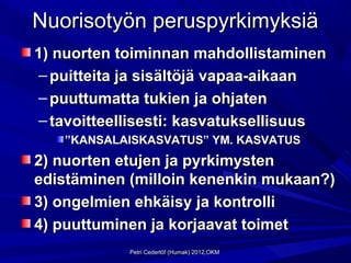 Nuorisotyön peruspyrkimyksiä
1) nuorten toiminnan mahdollistaminen
 – puitteita ja sisältöjä vapaa-aikaan
 – puuttumatta tukien ja ohjaten
 – tavoitteellisesti: kasvatuksellisuus
    ”KANSALAISKASVATUS” YM. KASVATUS
2) nuorten etujen ja pyrkimysten
edistäminen (milloin kenenkin mukaan?)
3) ongelmien ehkäisy ja kontrolli
4) puuttuminen ja korjaavat toimet
            Petri Cederlöf (Humak) 2012,OKM
 