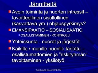 Jännitteitä
Avoin toiminta ja nuorten intressit –
tavoitteellinen sisällöllinen
(kasvattava ym.) ohjauspyrkimys?
EMANSIPAATIO – SOSIALISAATIO
    OSALLISTAMINEN - KONTROLLI

Yhteiskunta - nuoret ja järjestöt
Kaikille / monille nuorille tarjottu –
osallistumattomien ja ”riskiryhmän”
tavoittaminen - yksilötyö
            Petri Cederlöf (Humak) 2012,OKM
 