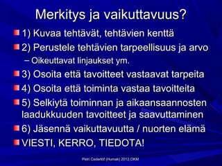 Merkitys ja vaikuttavuus?
1) Kuvaa tehtävät, tehtävien kenttä
2) Perustele tehtävien tarpeellisuus ja arvo
– Oikeuttavat linjaukset ym.
3) Osoita että tavoitteet vastaavat tarpeita
4) Osoita että toiminta vastaa tavoitteita
5) Selkiytä toiminnan ja aikaansaannosten
laadukkuuden tavoitteet ja saavuttaminen
6) Jäsennä vaikuttavuutta / nuorten elämä
VIESTI, KERRO, TIEDOTA!
               Petri Cederlöf (Humak) 2012,OKM
 