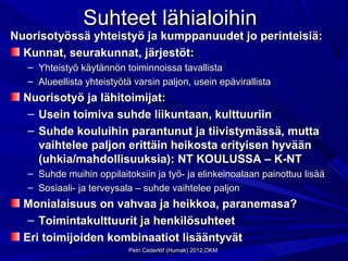 Suhteet lähialoihin
Nuorisotyössä yhteistyö ja kumppanuudet jo perinteisiä:
  Kunnat, seurakunnat, järjestöt:
   – Yhteistyö käytännön toiminnoissa tavallista
   – Alueellista yhteistyötä varsin paljon, usein epävirallista
  Nuorisotyö ja lähitoimijat:
   – Usein toimiva suhde liikuntaan, kulttuuriin
   – Suhde kouluihin parantunut ja tiivistymässä, mutta
     vaihtelee paljon erittäin heikosta erityisen hyvään
     (uhkia/mahdollisuuksia): NT KOULUSSA – K-NT
   – Suhde muihin oppilaitoksiin ja työ- ja elinkeinoalaan painottuu lisää
   – Sosiaali- ja terveysala – suhde vaihtelee paljon
  Monialaisuus on vahvaa ja heikkoa, paranemasa?
   – Toimintakulttuurit ja henkilösuhteet
  Eri toimijoiden kombinaatiot lisääntyvät
                           Petri Cederlöf (Humak) 2012,OKM
 