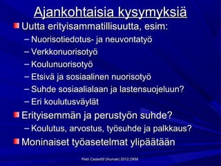 Ajankohtaisia kysymyksiä
Uutta erityisammatillisuutta, esim:
– Nuorisotiedotus- ja neuvontatyö
– Verkkonuorisotyö
– Koulunuorisotyö
– Etsivä ja sosiaalinen nuorisotyö
– Suhde sosiaalialaan ja lastensuojeluun?
– Eri koulutusväylät
Erityisemmän ja perustyön suhde?
– Koulutus, arvostus, työsuhde ja palkkaus?
Moninaiset työasetelmat ylipäätään
              Petri Cederlöf (Humak) 2012,OKM
 