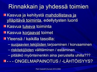 Rinnakkain ja yhdessä toimien
Kasvua ja kehitystä mahdollistava ja
ylläpitävä toiminta, edellytysten luonti
Kasvua tukeva toiminta
Kasvua korjaavat toimet
Yleensä / kaikilla tasoilla:
– suojaavien tekijöiden tarjoaminen / korvaaminen
– riskitekijöiden välttäminen / estäminen
– pitääkö myönteinenkin aina perustella uhilla???
- - - ONGELMAPAINOTUS / -LÄHTÖISYYS?
                Petri Cederlöf (Humak) 2012,OKM
 