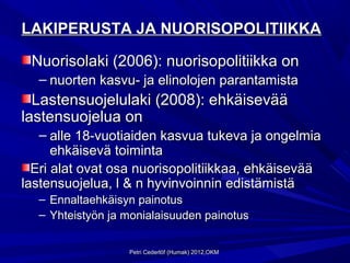 LAKIPERUSTA JA NUORISOPOLITIIKKA

 Nuorisolaki (2006): nuorisopolitiikka on
  – nuorten kasvu- ja elinolojen parantamista
  Lastensuojelulaki (2008): ehkäisevää
lastensuojelua on
   – alle 18-vuotiaiden kasvua tukeva ja ongelmia
      ehkäisevä toiminta
  Eri alat ovat osa nuorisopolitiikkaa, ehkäisevää
lastensuojelua, l & n hyvinvoinnin edistämistä
  – Ennaltaehkäisyn painotus
  – Yhteistyön ja monialaisuuden painotus


                  Petri Cederlöf (Humak) 2012,OKM
 