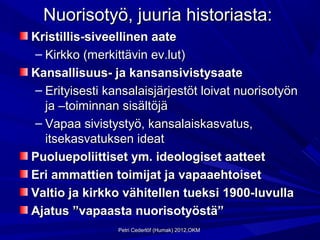 Nuorisotyö, juuria historiasta:
Kristillis-siveellinen aate
– Kirkko (merkittävin ev.lut)
Kansallisuus- ja kansansivistysaate
– Erityisesti kansalaisjärjestöt loivat nuorisotyön
  ja –toiminnan sisältöjä
– Vapaa sivistystyö, kansalaiskasvatus,
  itsekasvatuksen ideat
Puoluepoliittiset ym. ideologiset aatteet
Eri ammattien toimijat ja vapaaehtoiset
Valtio ja kirkko vähitellen tueksi 1900-luvulla
Ajatus ”vapaasta nuorisotyöstä”
                Petri Cederlöf (Humak) 2012,OKM
 