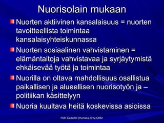 Nuorisolain mukaan
Nuorten aktiivinen kansalaisuus = nuorten
tavoitteellista toimintaa
kansalaisyhteiskunnassa
Nuorten sosiaalinen vahvistaminen =
elämäntaitoja vahvistavaa ja syrjäytymistä
ehkäisevää työtä ja toimintaa
Nuorilla on oltava mahdollisuus osallistua
paikallisen ja alueellisen nuorisotyön ja –
politiikan käsittelyyn
Nuoria kuultava heitä koskevissa asioissa
              Petri Cederlöf (Humak) 2012,OKM
 
