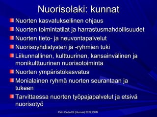 Nuorisolaki: kunnat
Nuorten kasvatuksellinen ohjaus
Nuorten toimintatilat ja harrastusmahdollisuudet
Nuorten tieto- ja neuvontapalvelut
Nuorisoyhdistysten ja -ryhmien tuki
Liikunnallinen, kulttuurinen, kansainvälinen ja
monikulttuurinen nuorisotoiminta
Nuorten ympäristökasvatus
Monialainen ryhmä nuorten seurantaan ja
tukeen
Tarvittaessa nuorten työpajapalvelut ja etsivä
nuorisotyö
               Petri Cederlöf (Humak) 2012,OKM
 