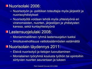 Nuorisolaki 2006:
– Nuorisotyön ja -politiikan toteuttajia myös järjestöt ja
  nuorisoyhdistykset
– Nuorisotyötä voidaan tehdä myös yhteistyönä eri
  viranomaisten, nuorten, järjestöjen ja yhdistysten
  kanssa, sekä kuntayhteistyönä
Lastensuojelulaki 2008:
– Moniammatillinen ryhmä lastensuojelun tueksi
– Ilmoitusvelvollisuus vaitiolosäännösten estämättä
Nuorisolain täydennys 2011:
– Etsivä nuorisotyö ja tietojen luovuttaminen
– Monialainen työryhmä koulusta työhön tai opintoihin
  siirtyvien nuorten seurantaan ja tukeen
                  Petri Cederlöf (Humak) 2012,OKM
 