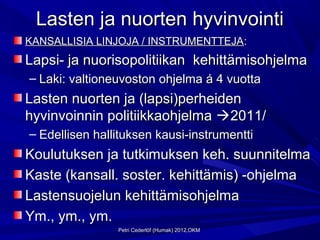 Lasten ja nuorten hyvinvointi
KANSALLISIA LINJOJA / INSTRUMENTTEJA:
Lapsi- ja nuorisopolitiikan kehittämisohjelma
– Laki: valtioneuvoston ohjelma á 4 vuotta
Lasten nuorten ja (lapsi)perheiden
hyvinvoinnin politiikkaohjelma 2011/
– Edellisen hallituksen kausi-instrumentti
Koulutuksen ja tutkimuksen keh. suunnitelma
Kaste (kansall. soster. kehittämis) -ohjelma
Lastensuojelun kehittämisohjelma
Ym., ym., ym.
                Petri Cederlöf (Humak) 2012,OKM
 
