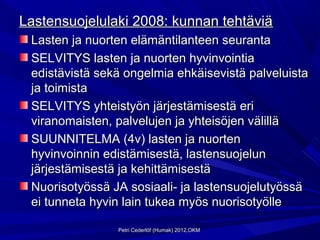 Lastensuojelulaki 2008: kunnan tehtäviä
 Lasten ja nuorten elämäntilanteen seuranta
 SELVITYS lasten ja nuorten hyvinvointia
 edistävistä sekä ongelmia ehkäisevistä palveluista
 ja toimista
 SELVITYS yhteistyön järjestämisestä eri
 viranomaisten, palvelujen ja yhteisöjen välillä
 SUUNNITELMA (4v) lasten ja nuorten
 hyvinvoinnin edistämisestä, lastensuojelun
 järjestämisestä ja kehittämisestä
 Nuorisotyössä JA sosiaali- ja lastensuojelutyössä
 ei tunneta hyvin lain tukea myös nuorisotyölle

                Petri Cederlöf (Humak) 2012,OKM
 