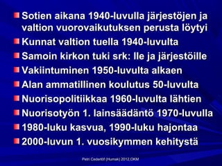 Sotien aikana 1940-luvulla järjestöjen ja
valtion vuorovaikutuksen perusta löytyi
Kunnat valtion tuella 1940-luvulta
Samoin kirkon tuki srk: lle ja järjestöille
Vakiintuminen 1950-luvulta alkaen
Alan ammatillinen koulutus 50-luvulta
Nuorisopolitiikkaa 1960-luvulta lähtien
Nuorisotyön 1. lainsäädäntö 1970-luvulla
1980-luku kasvua, 1990-luku hajontaa
2000-luvun 1. vuosikymmen kehitystä
             Petri Cederlöf (Humak) 2012,OKM
 