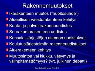 Rakennemuutokset
Ikärakenteen muutos (”huoltosuhde”)
Alueellisen väestörakenteen kehitys
Kunta- ja palvelurakenneuudistus
Seurakuntarakenteen uudistus
Kansalaisjärjestöjen aseman uudistukset
Koulutusjärjestelmän rakenneuudistukset
Aluerakenteen kehitys
Muutosintoa vai kiukku, väsymys ja
välinpitämättömyys? (vrt. julkinen debatti)
              Petri Cederlöf (Humak) 2012,OKM
 