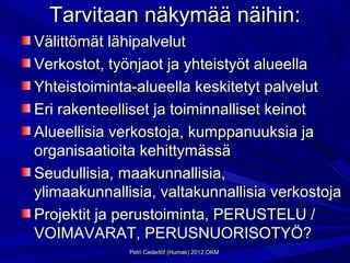 Tarvitaan näkymää näihin:
Välittömät lähipalvelut
Verkostot, työnjaot ja yhteistyöt alueella
Yhteistoiminta-alueella keskitetyt palvelut
Eri rakenteelliset ja toiminnalliset keinot
Alueellisia verkostoja, kumppanuuksia ja
organisaatioita kehittymässä
Seudullisia, maakunnallisia,
ylimaakunnallisia, valtakunnallisia verkostoja
Projektit ja perustoiminta, PERUSTELU /
VOIMAVARAT, PERUSNUORISOTYÖ?
              Petri Cederlöf (Humak) 2012,OKM
 