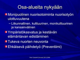 Osa-alueita nykyään
Monipuolinen nuorisotoiminta nuorisotyön
ulottuvuutena
– Liikunnallinen, kulttuurinen, monikulttuurinen
  ja kansainvälinen
Ympäristökasvatus ja kestävän
elämäntavan edistäminen
Tukeva nuorten neuvonta
Ehkäisevä päihdetyö (Preventiimi)

               Petri Cederlöf (Humak) 2012,OKM
 