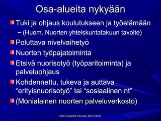 Osa-alueita nykyään
Tuki ja ohjaus koulutukseen ja työelämään
– (Huom. Nuorten yhteiskuntatakuun tavoite)
Poluttava nivelvaihetyö
Nuorten työpajatoiminta
Etsivä nuorisotyö (työparitoiminta) ja
palveluohjaus
Kohdennettu, tukeva ja auttava
“erityisnuorisotyö” tai “sosiaalinen nt”
(Monialainen nuorten palveluverkosto)
              Petri Cederlöf (Humak) 2012,OKM
 