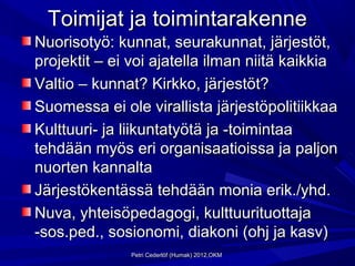 Toimijat ja toimintarakenne
Nuorisotyö: kunnat, seurakunnat, järjestöt,
projektit – ei voi ajatella ilman niitä kaikkia
Valtio – kunnat? Kirkko, järjestöt?
Suomessa ei ole virallista järjestöpolitiikkaa
Kulttuuri- ja liikuntatyötä ja -toimintaa
tehdään myös eri organisaatioissa ja paljon
nuorten kannalta
Järjestökentässä tehdään monia erik./yhd.
Nuva, yhteisöpedagogi, kulttuurituottaja
-sos.ped., sosionomi, diakoni (ohj ja kasv)
              Petri Cederlöf (Humak) 2012,OKM
 