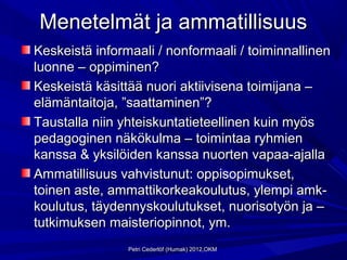 Menetelmät ja ammatillisuus
Keskeistä informaali / nonformaali / toiminnallinen
luonne – oppiminen?
Keskeistä käsittää nuori aktiivisena toimijana –
elämäntaitoja, ”saattaminen”?
Taustalla niin yhteiskuntatieteellinen kuin myös
pedagoginen näkökulma – toimintaa ryhmien
kanssa & yksilöiden kanssa nuorten vapaa-ajalla
Ammatillisuus vahvistunut: oppisopimukset,
toinen aste, ammattikorkeakoulutus, ylempi amk-
koulutus, täydennyskoulutukset, nuorisotyön ja –
tutkimuksen maisteriopinnot, ym.
                Petri Cederlöf (Humak) 2012,OKM
 