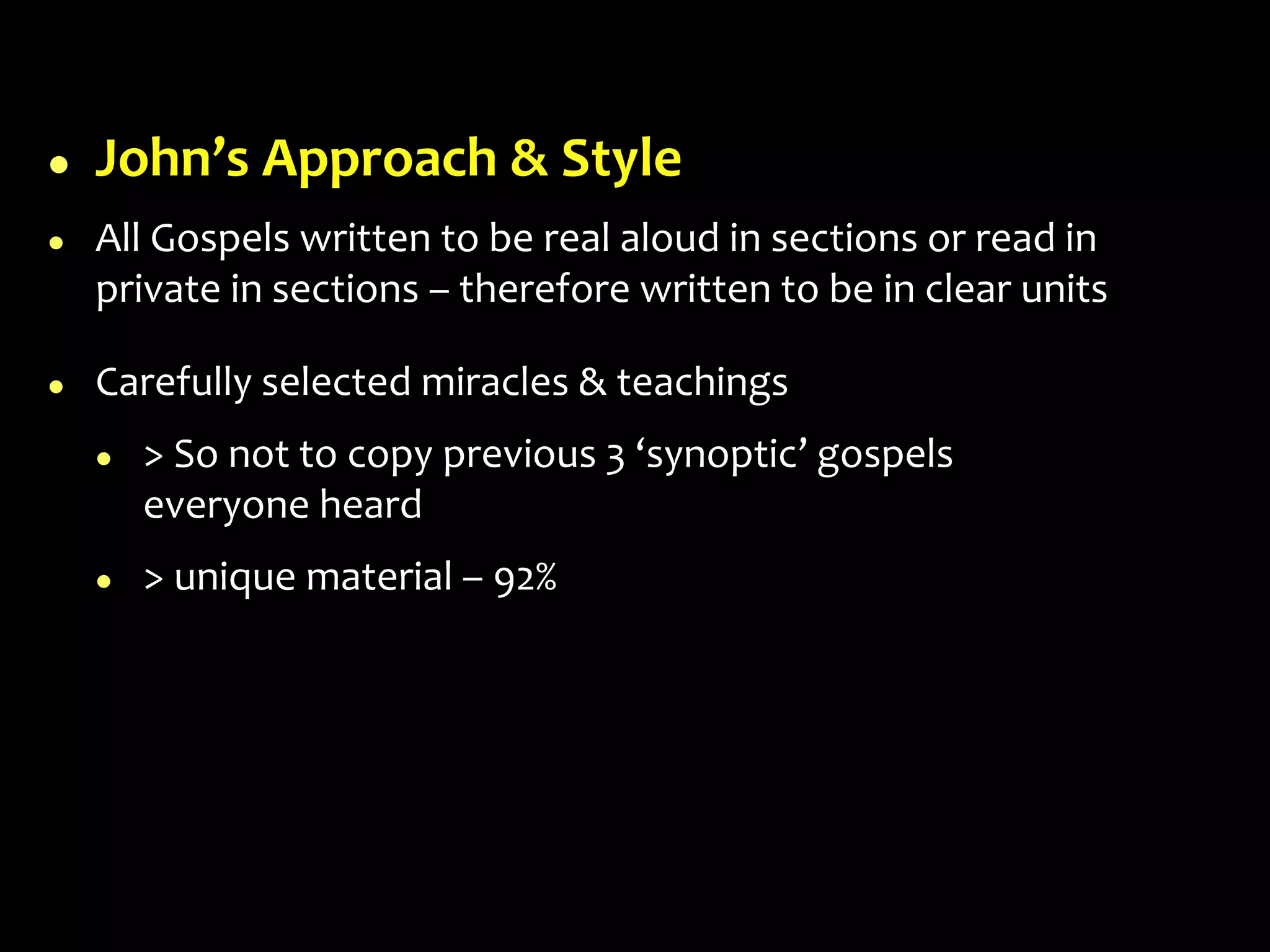  John’s Approach & Style
 All Gospels written to be real aloud in sections or read in
private in sections – therefore written to be in clear units
 Carefully selected miracles & teachings
 > So not to copy previous 3 ‘synoptic’ gospels
everyone heard
 > unique material – 92%
 