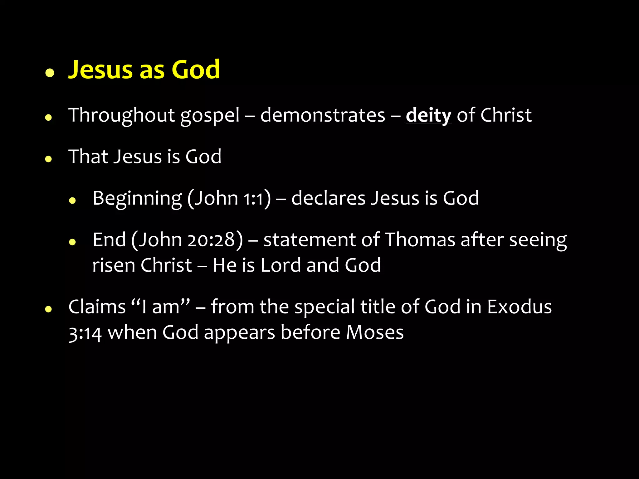  Jesus as God
 Throughout gospel – demonstrates – deity of Christ
 That Jesus is God
 Beginning (John 1:1) – declares Jesus is God
 End (John 20:28) – statement of Thomas after seeing
risen Christ – He is Lord and God
 Claims “I am” – from the special title of God in Exodus
3:14 when God appears before Moses
 